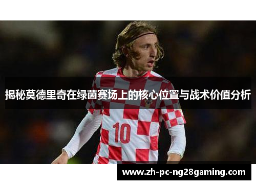 揭秘莫德里奇在绿茵赛场上的核心位置与战术价值分析