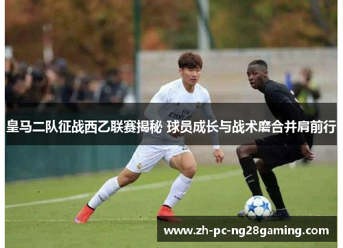 皇马二队征战西乙联赛揭秘 球员成长与战术磨合并肩前行