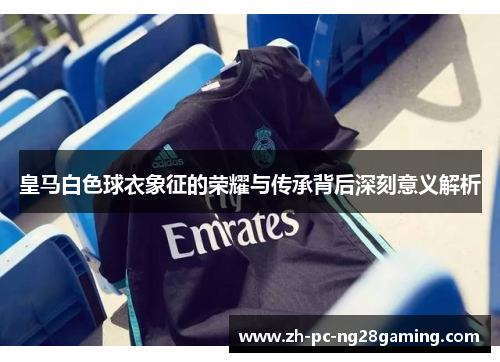 皇马白色球衣象征的荣耀与传承背后深刻意义解析