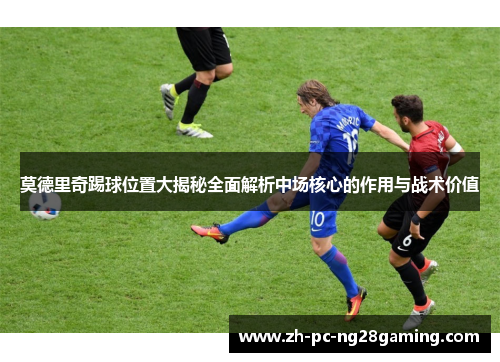 莫德里奇踢球位置大揭秘全面解析中场核心的作用与战术价值