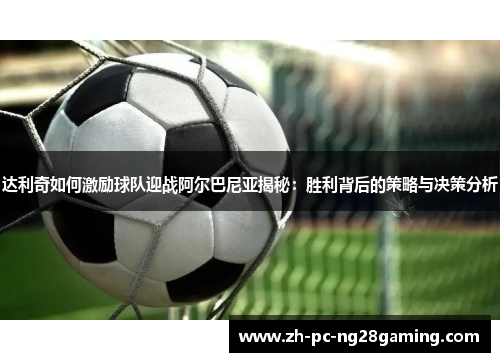达利奇如何激励球队迎战阿尔巴尼亚揭秘：胜利背后的策略与决策分析