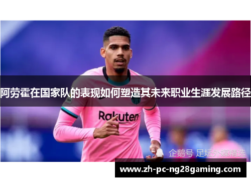 阿劳霍在国家队的表现如何塑造其未来职业生涯发展路径