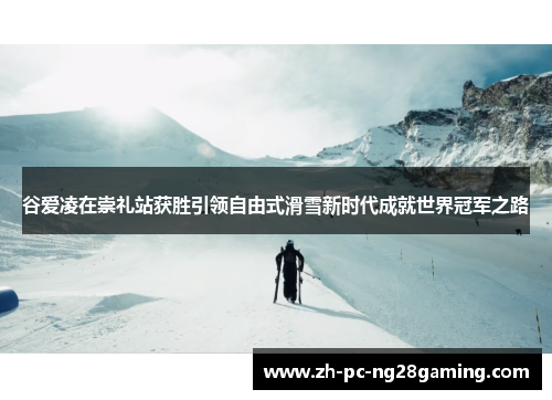 谷爱凌在崇礼站获胜引领自由式滑雪新时代成就世界冠军之路